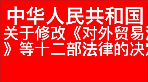 关于修改《中华人民共和国对外贸易法》等十二部法律的决定